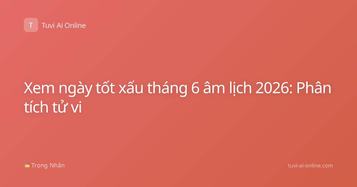 Xem ngày tốt xấu tháng 6 âm lịch 2026: Phân tích tử vi